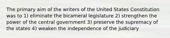 The primary aim of the writers of the United States Constitution was to 1) eliminate the bicameral legislature 2) strengthen the power of the central government 3) preserve the supremacy of the states 4) weaken the independence of the judiciary