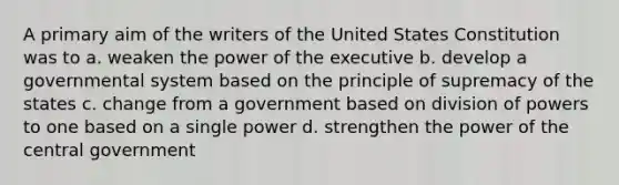 A primary aim of the writers of the United States Constitution was to a. weaken the power of the executive b. develop a governmental system based on the principle of supremacy of the states c. change from a government based on division of powers to one based on a single power d. strengthen the power of the central government