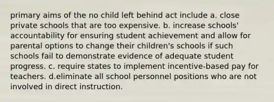 primary aims of the no child left behind act include a. close private schools that are too expensive. b. increase schools' accountability for ensuring student achievement and allow for parental options to change their children's schools if such schools fail to demonstrate evidence of adequate student progress. c. require states to implement incentive-based pay for teachers. d.eliminate all school personnel positions who are not involved in direct instruction.