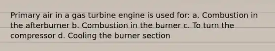 Primary air in a gas turbine engine is used for: a. Combustion in the afterburner b. Combustion in the burner c. To turn the compressor d. Cooling the burner section