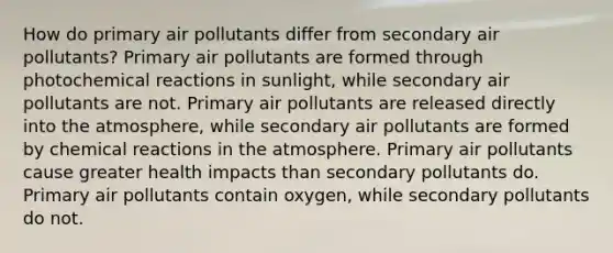 How do primary air pollutants differ from secondary air pollutants? Primary air pollutants are formed through photochemical reactions in sunlight, while secondary air pollutants are not. Primary air pollutants are released directly into the atmosphere, while secondary air pollutants are formed by chemical reactions in the atmosphere. Primary air pollutants cause greater health impacts than secondary pollutants do. Primary air pollutants contain oxygen, while secondary pollutants do not.