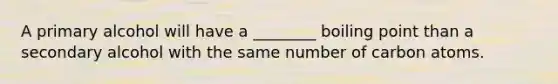 A primary alcohol will have a ________ boiling point than a secondary alcohol with the same number of carbon atoms.