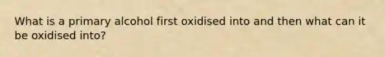 What is a primary alcohol first oxidised into and then what can it be oxidised into?