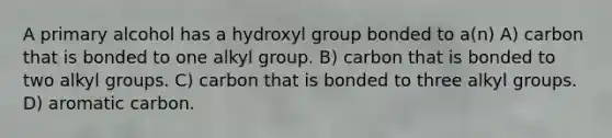 A primary alcohol has a hydroxyl group bonded to a(n) A) carbon that is bonded to one alkyl group. B) carbon that is bonded to two alkyl groups. C) carbon that is bonded to three alkyl groups. D) aromatic carbon.