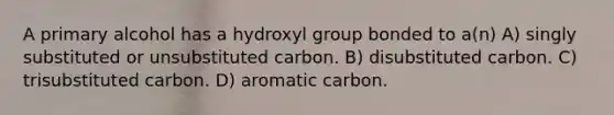 A primary alcohol has a hydroxyl group bonded to a(n) A) singly substituted or unsubstituted carbon. B) disubstituted carbon. C) trisubstituted carbon. D) aromatic carbon.