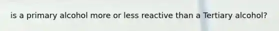 is a primary alcohol more or less reactive than a Tertiary alcohol?