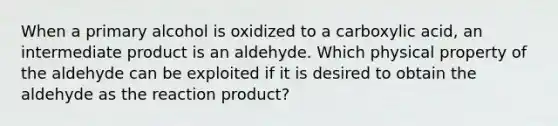 When a primary alcohol is oxidized to a carboxylic acid, an intermediate product is an aldehyde. Which physical property of the aldehyde can be exploited if it is desired to obtain the aldehyde as the reaction product?