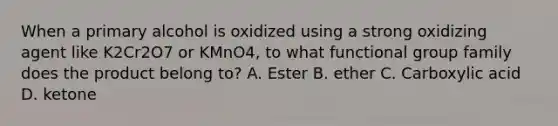 When a primary alcohol is oxidized using a strong oxidizing agent like K2Cr2O7 or KMnO4, to what functional group family does the product belong to? A. Ester B. ether C. Carboxylic acid D. ketone