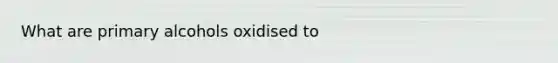 What are primary alcohols oxidised to