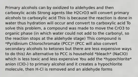 Primary alcohols can by oxidized to aldehydes and then carboxylic acids Strong agents like H2CrO3 will convert primary alcohols to carboxylic acid This is because the reaction is done in water thus hydration will occur and convert to carboxylic acid To solve this problem, a compound was made to move the CrO3 to organic phase (in which water could not add to the carbonyl, so the reaction stops at the aldehyde stage) This compound is *Pyridinium Chlorochromate (PCC)* (PCC will also convert secondary alcohols to ketones but there are less expensive ways to do this) An alternative to PCC is household *bleach* (NaClO) which is less toxic and less expensive You add the *hypochlorite* anion (ClO-) to primary alcohol and it creates a hypochlorite molecule, then H-Cl is removed and an aldehyde forms