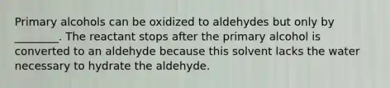 Primary alcohols can be oxidized to aldehydes but only by ________. The reactant stops after the primary alcohol is converted to an aldehyde because this solvent lacks the water necessary to hydrate the aldehyde.