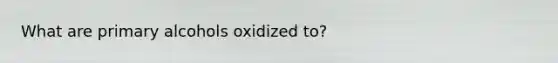 What are primary alcohols oxidized to?