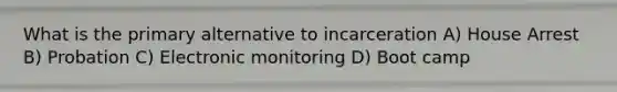 What is the primary alternative to incarceration A) House Arrest B) Probation C) Electronic monitoring D) Boot camp