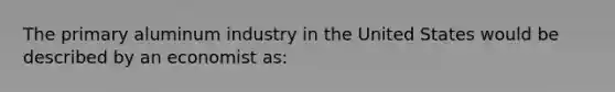 The primary aluminum industry in the United States would be described by an economist as: