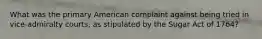 What was the primary American complaint against being tried in vice-admiralty courts, as stipulated by the Sugar Act of 1764?