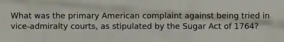 What was the primary American complaint against being tried in vice-admiralty courts, as stipulated by the Sugar Act of 1764?