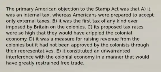 The primary American objection to the Stamp Act was that A) it was an internal tax, whereas Americans were prepared to accept only external taxes. B) it was the first tax of any kind ever imposed by Britain on the colonies. C) its proposed tax rates were so high that they would have crippled the colonial economy. D) it was a measure for raising revenue from the colonies but it had not been approved by the colonists through their representatives. E) it constituted an unwarranted interference with the colonial economy in a manner that would have greatly restrained free trade.