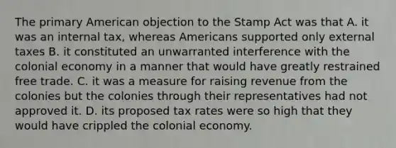 The primary American objection to the Stamp Act was that A. it was an internal tax, whereas Americans supported only external taxes B. it constituted an unwarranted interference with the colonial economy in a manner that would have greatly restrained free trade. C. it was a measure for raising revenue from the colonies but the colonies through their representatives had not approved it. D. its proposed tax rates were so high that they would have crippled the colonial economy.