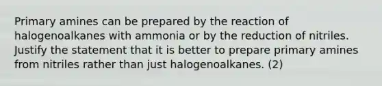 Primary amines can be prepared by the reaction of halogenoalkanes with ammonia or by the reduction of nitriles. Justify the statement that it is better to prepare primary amines from nitriles rather than just halogenoalkanes. (2)