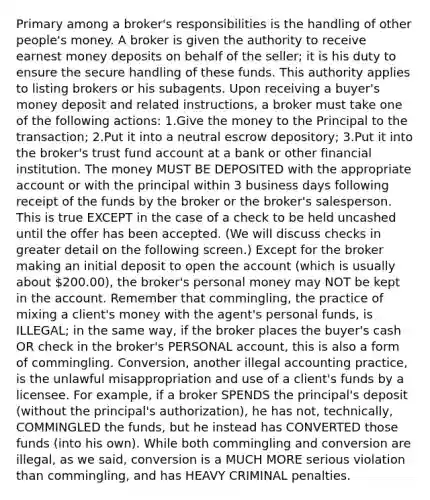 Primary among a broker's responsibilities is the handling of other people's money. A broker is given the authority to receive earnest money deposits on behalf of the seller; it is his duty to ensure the secure handling of these funds. This authority applies to listing brokers or his subagents. Upon receiving a buyer's money deposit and related instructions, a broker must take one of the following actions: 1.Give the money to the Principal to the transaction; 2.Put it into a neutral escrow depository; 3.Put it into the broker's trust fund account at a bank or other financial institution. The money MUST BE DEPOSITED with the appropriate account or with the principal within 3 business days following receipt of the funds by the broker or the broker's salesperson. This is true EXCEPT in the case of a check to be held uncashed until the offer has been accepted. (We will discuss checks in greater detail on the following screen.) Except for the broker making an initial deposit to open the account (which is usually about 200.00), the broker's personal money may NOT be kept in the account. Remember that commingling, the practice of mixing a client's money with the agent's personal funds, is ILLEGAL; in the same way, if the broker places the buyer's cash OR check in the broker's PERSONAL account, this is also a form of commingling. Conversion, another illegal accounting practice, is the unlawful misappropriation and use of a client's funds by a licensee. For example, if a broker SPENDS the principal's deposit (without the principal's authorization), he has not, technically, COMMINGLED the funds, but he instead has CONVERTED those funds (into his own). While both commingling and conversion are illegal, as we said, conversion is a MUCH MORE serious violation than commingling, and has HEAVY CRIMINAL penalties.