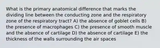 What is the primary anatomical difference that marks the dividing line between the conducting zone and the respiratory zone of the respiratory tract? A) the absence of goblet cells B) the presence of macrophages C) the presence of smooth muscle and the absence of cartilage D) the absence of cartilage E) the thickness of the walls surrounding the air spaces