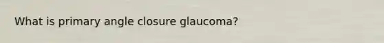 What is primary angle closure glaucoma?