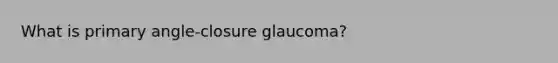 What is primary angle-closure glaucoma?