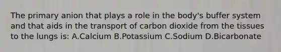 The primary anion that plays a role in the body's buffer system and that aids in the transport of carbon dioxide from the tissues to the lungs is: A.Calcium B.Potassium C.Sodium D.Bicarbonate