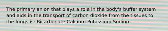 The primary anion that plays a role in the body's buffer system and aids in the transport of carbon dioxide from the tissues to the lungs is: Bicarbonate Calcium Potassium Sodium