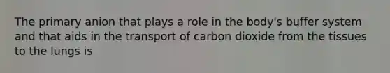 The primary anion that plays a role in the body's buffer system and that aids in the transport of carbon dioxide from the tissues to the lungs is