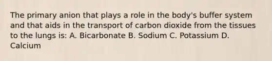 The primary anion that plays a role in the body's buffer system and that aids in the transport of carbon dioxide from the tissues to the lungs is: A. Bicarbonate B. Sodium C. Potassium D. Calcium