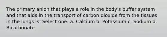 The primary anion that plays a role in the body's buffer system and that aids in the transport of carbon dioxide from the tissues in the lungs is: Select one: a. Calcium b. Potassium c. Sodium d. Bicarbonate