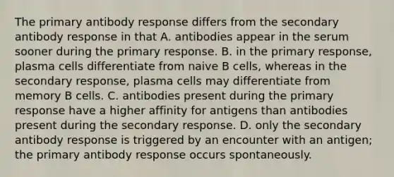 The primary antibody response differs from the secondary antibody response in that A. antibodies appear in the serum sooner during the primary response. B. in the primary response, plasma cells differentiate from naive B cells, whereas in the secondary response, plasma cells may differentiate from memory B cells. C. antibodies present during the primary response have a higher affinity for antigens than antibodies present during the secondary response. D. only the secondary antibody response is triggered by an encounter with an antigen; the primary antibody response occurs spontaneously.