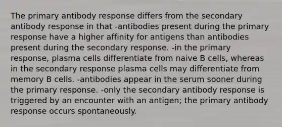 The primary antibody response differs from the secondary antibody response in that -antibodies present during the primary response have a higher affinity for antigens than antibodies present during the secondary response. -in the primary response, plasma cells differentiate from naive B cells, whereas in the secondary response plasma cells may differentiate from memory B cells. -antibodies appear in the serum sooner during the primary response. -only the secondary antibody response is triggered by an encounter with an antigen; the primary antibody response occurs spontaneously.