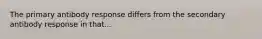 The primary antibody response differs from the secondary antibody response in that...