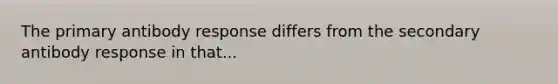 The primary antibody response differs from the secondary antibody response in that...