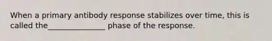 When a primary antibody response stabilizes over time, this is called the_______________ phase of the response.