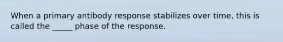 When a primary antibody response stabilizes over time, this is called the _____ phase of the response.