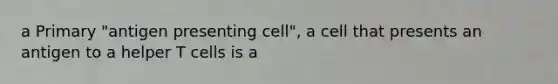 a Primary "antigen presenting cell", a cell that presents an antigen to a helper T cells is a