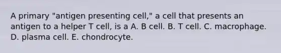 A primary "antigen presenting cell," a cell that presents an antigen to a helper T cell, is a A. B cell. B. T cell. C. macrophage. D. plasma cell. E. chondrocyte.