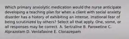 Which primary anxiolytic medication would the nurse anticipate developing a teaching plan for when a client with social anxiety disorder has a history of exhibiting an intense, irrational fear of being scrutinized by others? Select all that apply. One, some, or all responses may be correct. A. Sertraline B. Paroxetine C. Alprazolam D. Venlafaxine E. Clonazepam