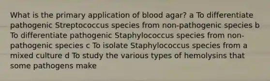 What is the primary application of blood agar? a To differentiate pathogenic Streptococcus species from non-pathogenic species b To differentiate pathogenic Staphylococcus species from non-pathogenic species c To isolate Staphylococcus species from a mixed culture d To study the various types of hemolysins that some pathogens make