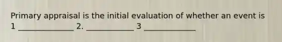 Primary appraisal is the initial evaluation of whether an event is 1 ______________ 2. ____________ 3 _____________