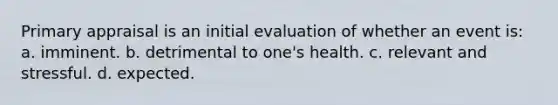 Primary appraisal is an initial evaluation of whether an event is: a. imminent. b. detrimental to one's health. c. relevant and stressful. d. expected.