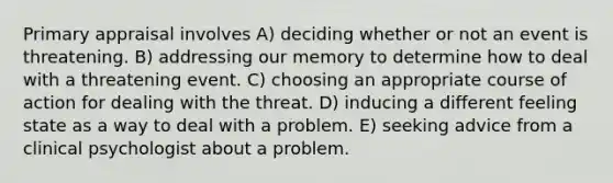Primary appraisal involves A) deciding whether or not an event is threatening. B) addressing our memory to determine how to deal with a threatening event. C) choosing an appropriate course of action for dealing with the threat. D) inducing a different feeling state as a way to deal with a problem. E) seeking advice from a clinical psychologist about a problem.