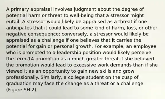 A primary appraisal involves judgment about the degree of potential harm or threat to well-being that a stressor might entail. A stressor would likely be appraised as a threat if one anticipates that it could lead to some kind of harm, loss, or other negative consequence; conversely, a stressor would likely be appraised as a challenge if one believes that it carries the potential for gain or personal growth. For example, an employee who is promoted to a leadership position would likely perceive the term-14 promotion as a much greater threat if she believed the promotion would lead to excessive work demands than if she viewed it as an opportunity to gain new skills and grow professionally. Similarly, a college student on the cusp of graduation may face the change as a threat or a challenge (Figure SH.2).