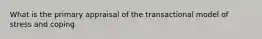 What is the primary appraisal of the transactional model of stress and coping