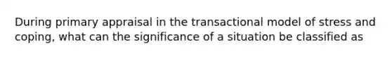 During primary appraisal in the transactional model of stress and coping, what can the significance of a situation be classified as