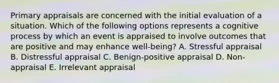 Primary appraisals are concerned with the initial evaluation of a situation. Which of the following options represents a cognitive process by which an event is appraised to involve outcomes that are positive and may enhance well-being? A. Stressful appraisal B. Distressful appraisal C. Benign-positive appraisal D. Non-appraisal E. Irrelevant appraisal