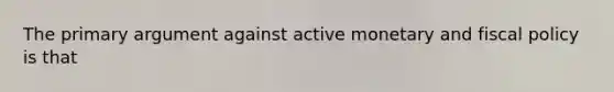 The primary argument against active monetary and fiscal policy is that
